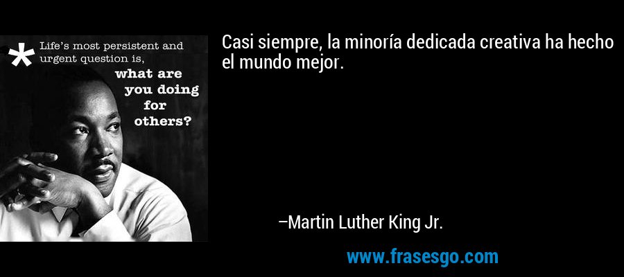 Casi siempre, la minoría dedicada creativa ha hecho el mundo mejor. – Martin Luther King Jr.