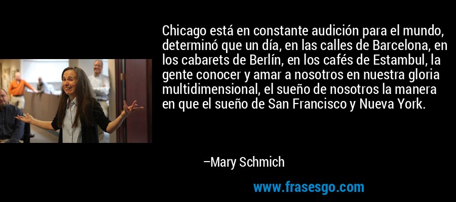 Chicago está en constante audición para el mundo, determinó que un día, en las calles de Barcelona, ​​en los cabarets de Berlín, en los cafés de Estambul, la gente conocer y amar a nosotros en nuestra gloria multidimensional, el sueño de nosotros la manera en que el sueño de San Francisco y Nueva York. – Mary Schmich
