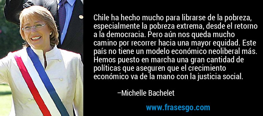 Chile ha hecho mucho para librarse de la pobreza, especialmente la pobreza extrema, desde el retorno a la democracia. Pero aún nos queda mucho camino por recorrer hacia una mayor equidad. Este país no tiene un modelo económico neoliberal más. Hemos puesto en marcha una gran cantidad de políticas que aseguren que el crecimiento económico va de la mano con la justicia social. – Michelle Bachelet