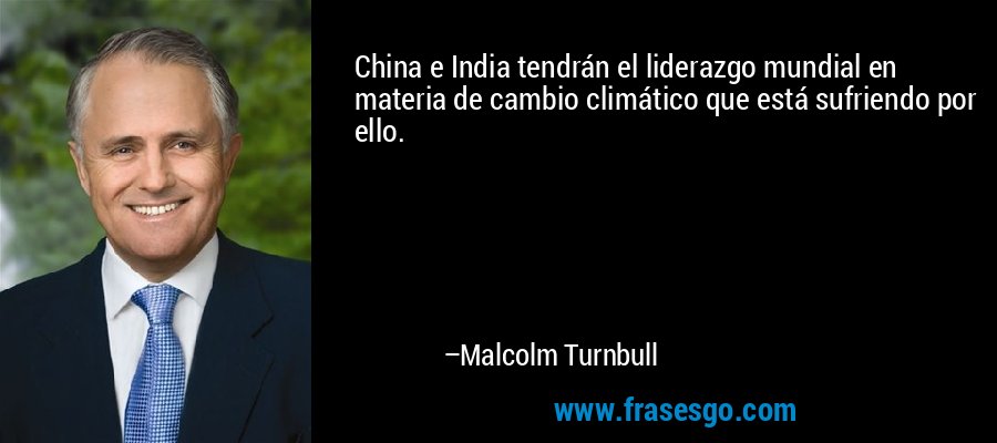 China e India tendrán el liderazgo mundial en materia de cambio climático que está sufriendo por ello. – Malcolm Turnbull