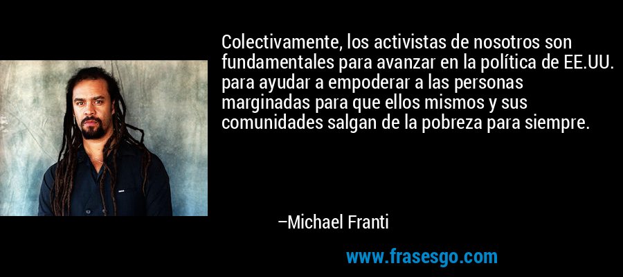 Colectivamente, los activistas de nosotros son fundamentales para avanzar en la política de EE.UU. para ayudar a empoderar a las personas marginadas para que ellos mismos y sus comunidades salgan de la pobreza para siempre. – Michael Franti
