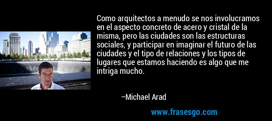 Como arquitectos a menudo se nos involucramos en el aspecto concreto de acero y cristal de la misma, pero las ciudades son las estructuras sociales, y participar en imaginar el futuro de las ciudades y el tipo de relaciones y los tipos de lugares que estamos haciendo es algo que me intriga mucho. – Michael Arad