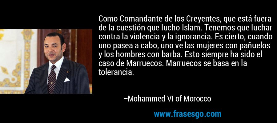 Como Comandante de los Creyentes, que está fuera de la cuestión que lucho Islam. Tenemos que luchar contra la violencia y la ignorancia. Es cierto, cuando uno pasea a cabo, uno ve las mujeres con pañuelos y los hombres con barba. Esto siempre ha sido el caso de Marruecos. Marruecos se basa en la tolerancia. – Mohammed VI of Morocco