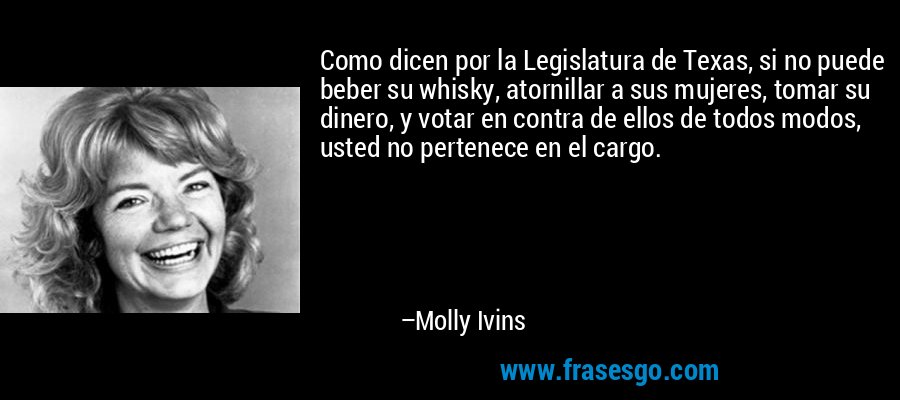 Como dicen por la Legislatura de Texas, si no puede beber su whisky, atornillar a sus mujeres, tomar su dinero, y votar en contra de ellos de todos modos, usted no pertenece en el cargo. – Molly Ivins