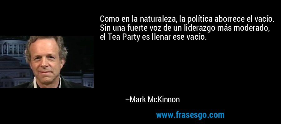 Como en la naturaleza, la política aborrece el vacío. Sin una fuerte voz de un liderazgo más moderado, el Tea Party es llenar ese vacío. – Mark McKinnon