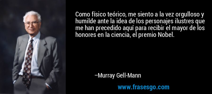 Como físico teórico, me siento a la vez orgulloso y humilde ante la idea de los personajes ilustres que me han precedido aquí para recibir el mayor de los honores en la ciencia, el premio Nobel. – Murray Gell-Mann