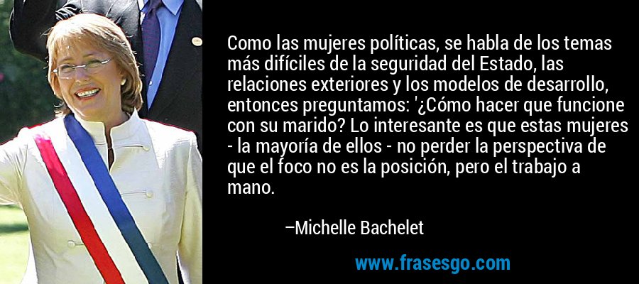 Como las mujeres políticas, se habla de los temas más difíciles de la seguridad del Estado, las relaciones exteriores y los modelos de desarrollo, entonces preguntamos: '¿Cómo hacer que funcione con su marido? Lo interesante es que estas mujeres - la mayoría de ellos - no perder la perspectiva de que el foco no es la posición, pero el trabajo a mano. – Michelle Bachelet