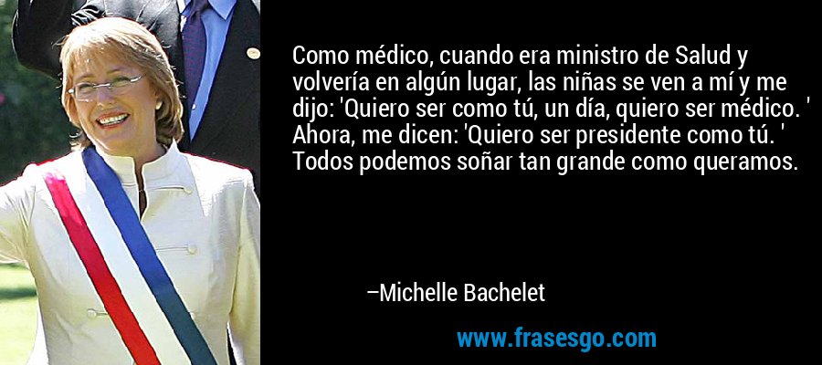 Como médico, cuando era ministro de Salud y volvería en algún lugar, las niñas se ven a mí y me dijo: 'Quiero ser como tú, un día, quiero ser médico. ' Ahora, me dicen: 'Quiero ser presidente como tú. ' Todos podemos soñar tan grande como queramos. – Michelle Bachelet