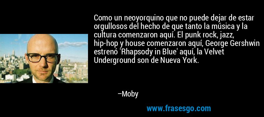 Como un neoyorquino que no puede dejar de estar orgullosos del hecho de que tanto la música y la cultura comenzaron aquí. El punk rock, jazz, hip-hop y house comenzaron aquí, George Gershwin estrenó 'Rhapsody in Blue' aquí, la Velvet Underground son de Nueva York. – Moby