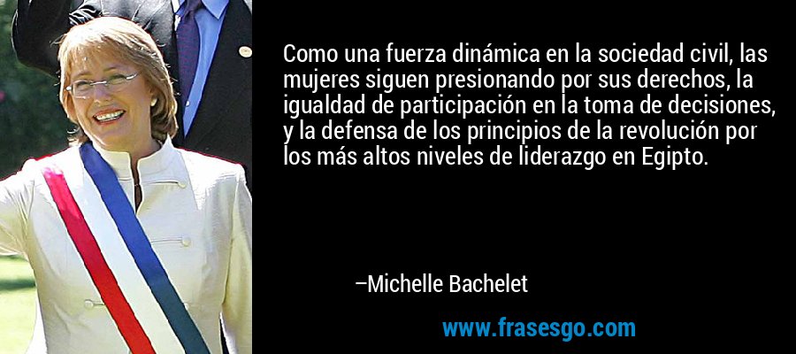 Como una fuerza dinámica en la sociedad civil, las mujeres siguen presionando por sus derechos, la igualdad de participación en la toma de decisiones, y la defensa de los principios de la revolución por los más altos niveles de liderazgo en Egipto. – Michelle Bachelet