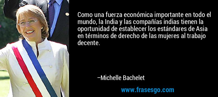 Como una fuerza económica importante en todo el mundo, la India y las compañías indias tienen la oportunidad de establecer los estándares de Asia en términos de derecho de las mujeres al trabajo decente. – Michelle Bachelet