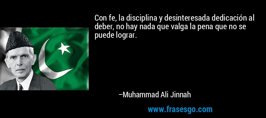 Con fe, la disciplina y desinteresada dedicación al deber, no hay nada que valga la pena que no se puede lograr. – Muhammad Ali Jinnah