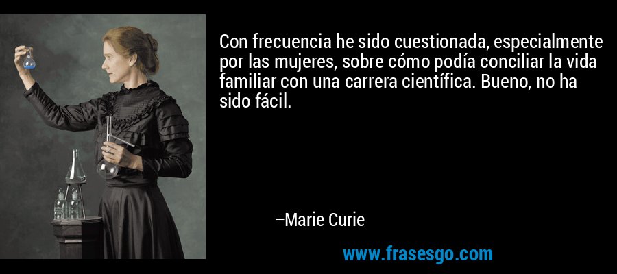Con frecuencia he sido cuestionada, especialmente por las mujeres, sobre cómo podía conciliar la vida familiar con una carrera científica. Bueno, no ha sido fácil. – Marie Curie