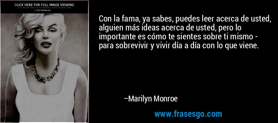 Con la fama, ya sabes, puedes leer acerca de usted, alguien más ideas acerca de usted, pero lo importante es cómo te sientes sobre ti mismo - para sobrevivir y vivir día a día con lo que viene. – Marilyn Monroe