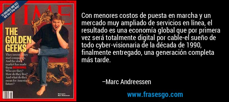 Con menores costos de puesta en marcha y un mercado muy ampliado de servicios en línea, el resultado es una economía global que por primera vez será totalmente digital por cable-el sueño de todo cyber-visionaria de la década de 1990, finalmente entregado, una generación completa más tarde. – Marc Andreessen