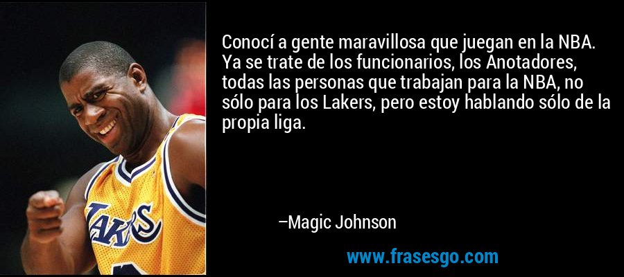 Conocí a gente maravillosa que juegan en la NBA. Ya se trate de los funcionarios, los Anotadores, todas las personas que trabajan para la NBA, no sólo para los Lakers, pero estoy hablando sólo de la propia liga. – Magic Johnson