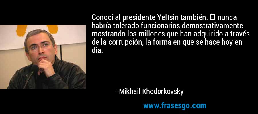 Conocí al presidente Yeltsin también. Él nunca habría tolerado funcionarios demostrativamente mostrando los millones que han adquirido a través de la corrupción, la forma en que se hace hoy en día. – Mikhail Khodorkovsky