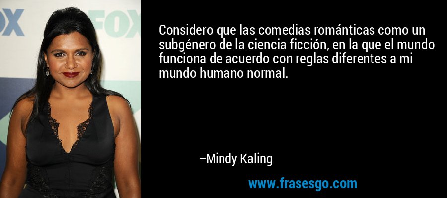 Considero que las comedias románticas como un subgénero de la ciencia ficción, en la que el mundo funciona de acuerdo con reglas diferentes a mi mundo humano normal. – Mindy Kaling