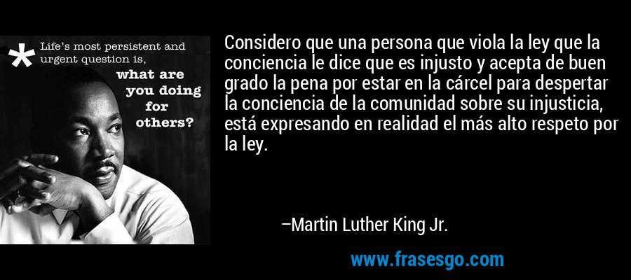 Considero que una persona que viola la ley que la conciencia le dice que es injusto y acepta de buen grado la pena por estar en la cárcel para despertar la conciencia de la comunidad sobre su injusticia, está expresando en realidad el más alto respeto por la ley. – Martin Luther King Jr.