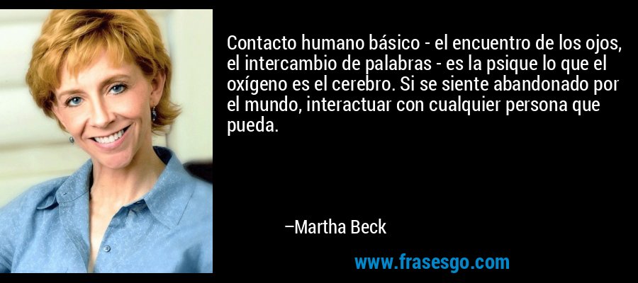 Contacto humano básico - el encuentro de los ojos, el intercambio de palabras - es la psique lo que el oxígeno es el cerebro. Si se siente abandonado por el mundo, interactuar con cualquier persona que pueda. – Martha Beck