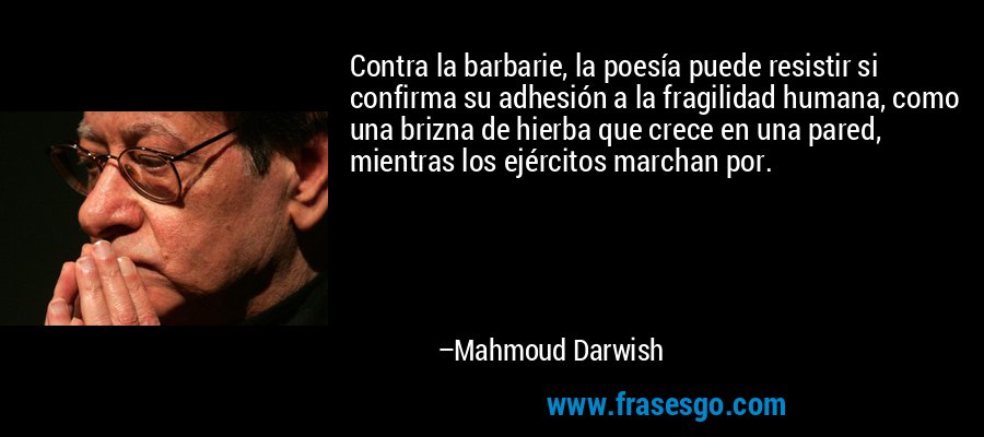 Contra la barbarie, la poesía puede resistir si confirma su adhesión a la fragilidad humana, como una brizna de hierba que crece en una pared, mientras los ejércitos marchan por. – Mahmoud Darwish
