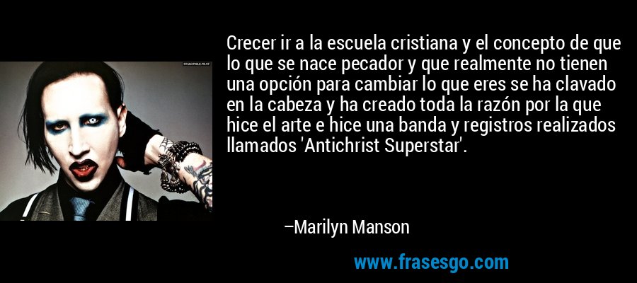 Crecer ir a la escuela cristiana y el concepto de que lo que se nace pecador y que realmente no tienen una opción para cambiar lo que eres se ha clavado en la cabeza y ha creado toda la razón por la que hice el arte e hice una banda y registros realizados llamados 'Antichrist Superstar'. – Marilyn Manson