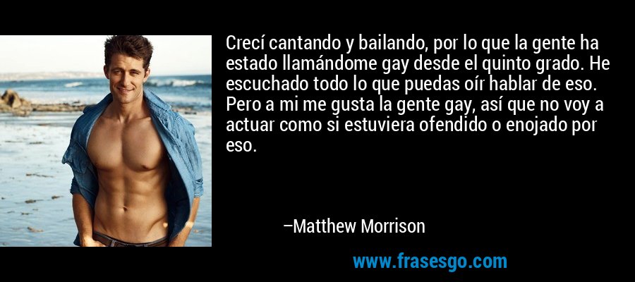 Crecí cantando y bailando, por lo que la gente ha estado llamándome gay desde el quinto grado. He escuchado todo lo que puedas oír hablar de eso. Pero a mi me gusta la gente gay, así que no voy a actuar como si estuviera ofendido o enojado por eso. – Matthew Morrison