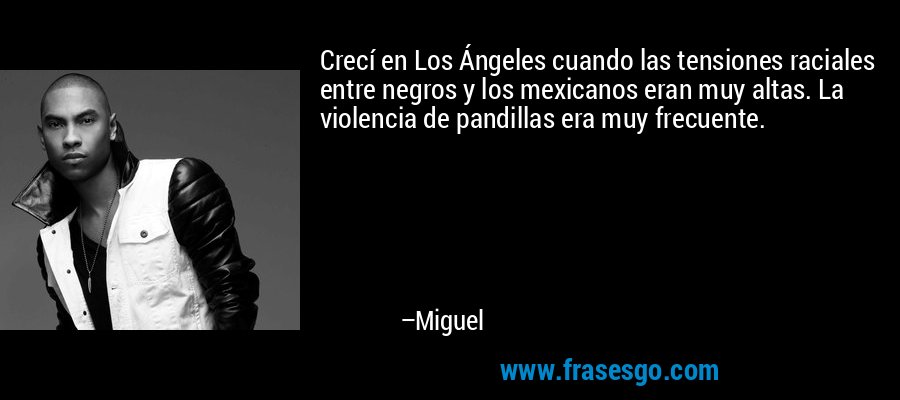Crecí en Los Ángeles cuando las tensiones raciales entre negros y los mexicanos eran muy altas. La violencia de pandillas era muy frecuente. – Miguel