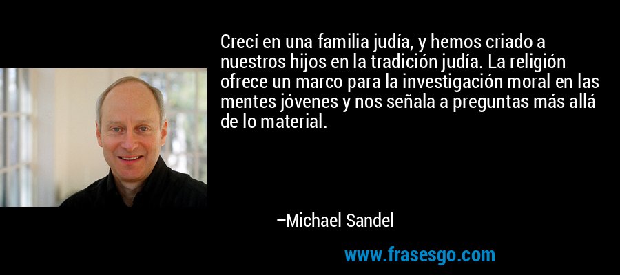 Crecí en una familia judía, y hemos criado a nuestros hijos en la tradición judía. La religión ofrece un marco para la investigación moral en las mentes jóvenes y nos señala a preguntas más allá de lo material. – Michael Sandel