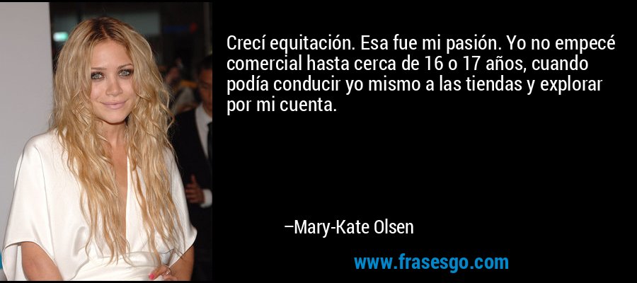 Crecí equitación. Esa fue mi pasión. Yo no empecé comercial hasta cerca de 16 o 17 años, cuando podía conducir yo mismo a las tiendas y explorar por mi cuenta. – Mary-Kate Olsen
