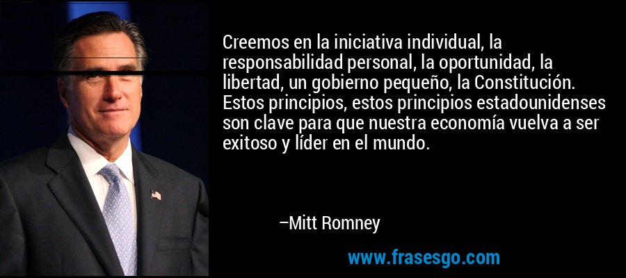 Creemos en la iniciativa individual, la responsabilidad personal, la oportunidad, la libertad, un gobierno pequeño, la Constitución. Estos principios, estos principios estadounidenses son clave para que nuestra economía vuelva a ser exitoso y líder en el mundo. – Mitt Romney