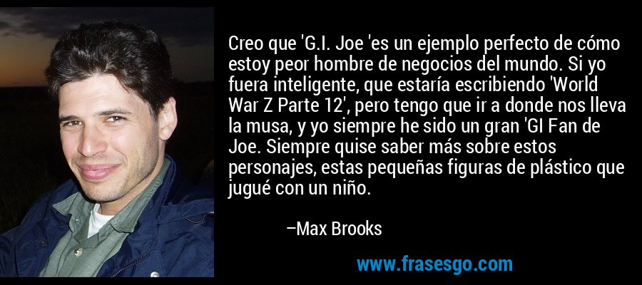 Creo que 'G.I. Joe 'es un ejemplo perfecto de cómo estoy peor hombre de negocios del mundo. Si yo fuera inteligente, que estaría escribiendo 'World War Z Parte 12', pero tengo que ir a donde nos lleva la musa, y yo siempre he sido un gran 'GI Fan de Joe. Siempre quise saber más sobre estos personajes, estas pequeñas figuras de plástico que jugué con un niño. – Max Brooks