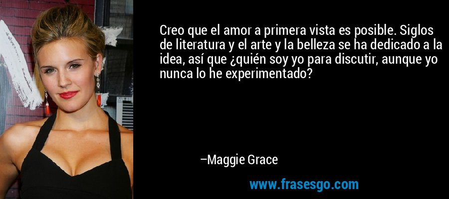 Creo que el amor a primera vista es posible. Siglos de literatura y el arte y la belleza se ha dedicado a la idea, así que ¿quién soy yo para discutir, aunque yo nunca lo he experimentado? – Maggie Grace