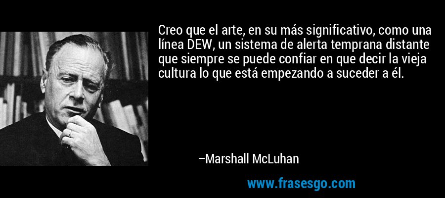 Creo que el arte, en su más significativo, como una línea DEW, un sistema de alerta temprana distante que siempre se puede confiar en que decir la vieja cultura lo que está empezando a suceder a él. – Marshall McLuhan