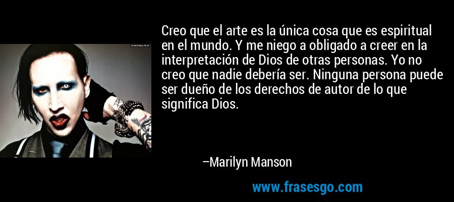 Creo que el arte es la única cosa que es espiritual en el mundo. Y me niego a obligado a creer en la interpretación de Dios de otras personas. Yo no creo que nadie debería ser. Ninguna persona puede ser dueño de los derechos de autor de lo que significa Dios. – Marilyn Manson