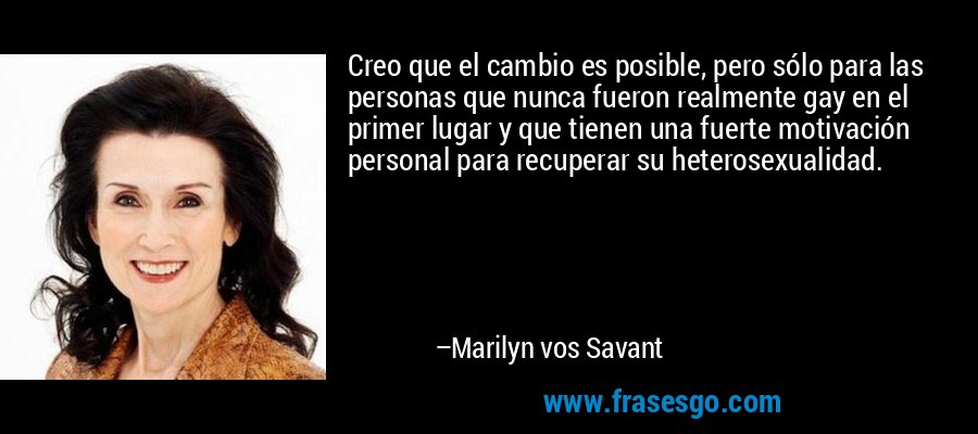 Creo que el cambio es posible, pero sólo para las personas que nunca fueron realmente gay en el primer lugar y que tienen una fuerte motivación personal para recuperar su heterosexualidad. – Marilyn vos Savant