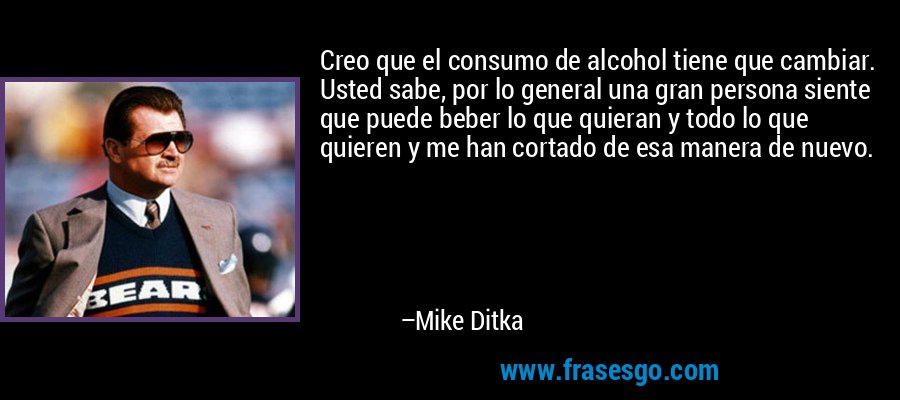 Creo que el consumo de alcohol tiene que cambiar. Usted sabe, por lo general una gran persona siente que puede beber lo que quieran y todo lo que quieren y me han cortado de esa manera de nuevo. – Mike Ditka