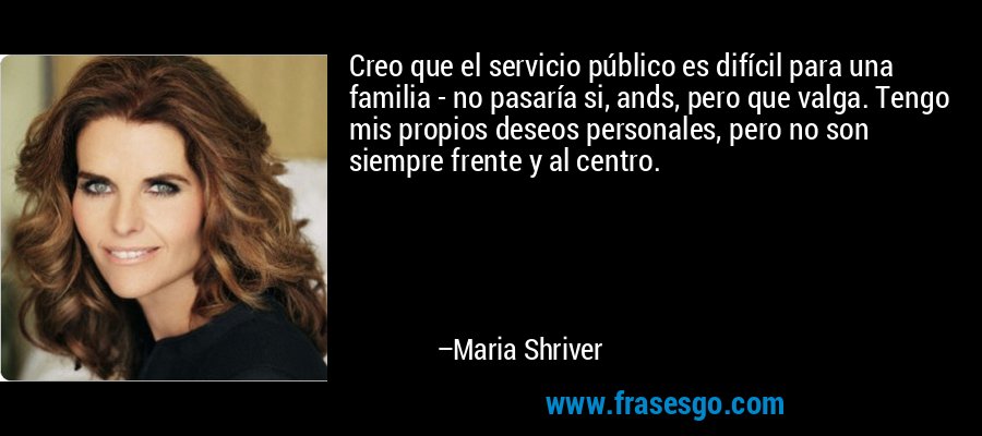 Creo que el servicio público es difícil para una familia - no pasaría si, ands, pero que valga. Tengo mis propios deseos personales, pero no son siempre frente y al centro. – Maria Shriver