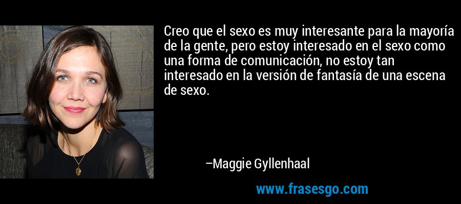 Creo que el sexo es muy interesante para la mayoría de la gente, pero estoy interesado en el sexo como una forma de comunicación, no estoy tan interesado en la versión de fantasía de una escena de sexo. – Maggie Gyllenhaal