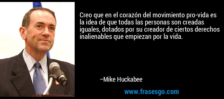 Creo que en el corazón del movimiento pro-vida es la idea de que todas las personas son creadas iguales, dotados por su creador de ciertos derechos inalienables que empiezan por la vida. – Mike Huckabee