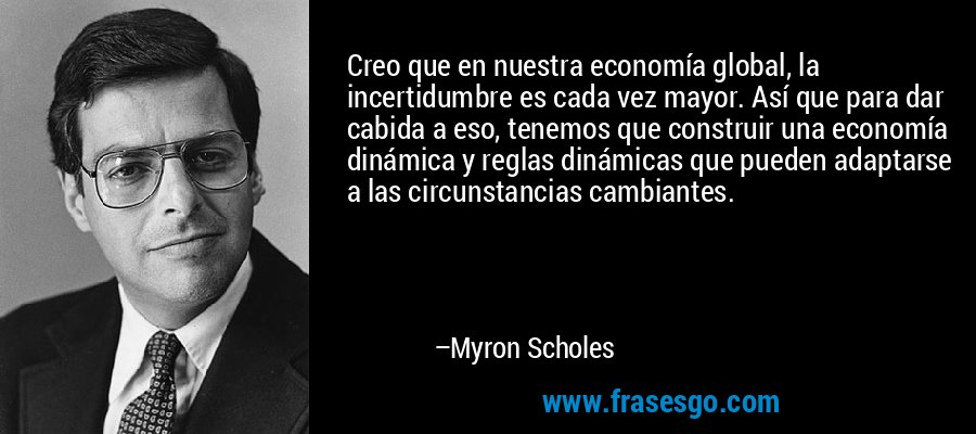 Creo que en nuestra economía global, la incertidumbre es cada vez mayor. Así que para dar cabida a eso, tenemos que construir una economía dinámica y reglas dinámicas que pueden adaptarse a las circunstancias cambiantes. – Myron Scholes