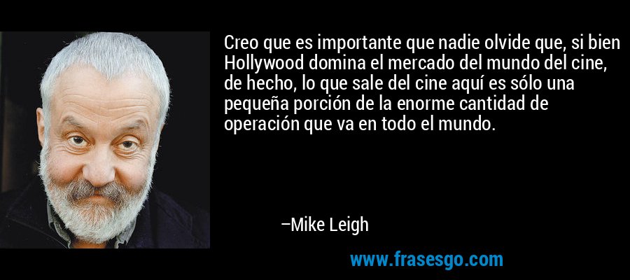 Creo que es importante que nadie olvide que, si bien Hollywood domina el mercado del mundo del cine, de hecho, lo que sale del cine aquí es sólo una pequeña porción de la enorme cantidad de operación que va en todo el mundo. – Mike Leigh