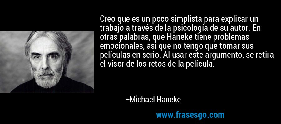 Creo que es un poco simplista para explicar un trabajo a través de la psicología de su autor. En otras palabras, que Haneke tiene problemas emocionales, así que no tengo que tomar sus películas en serio. Al usar este argumento, se retira el visor de los retos de la película. – Michael Haneke