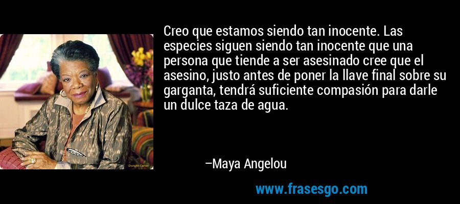 Creo que estamos siendo tan inocente. Las especies siguen siendo tan inocente que una persona que tiende a ser asesinado cree que el asesino, justo antes de poner la llave final sobre su garganta, tendrá suficiente compasión para darle un dulce taza de agua. – Maya Angelou