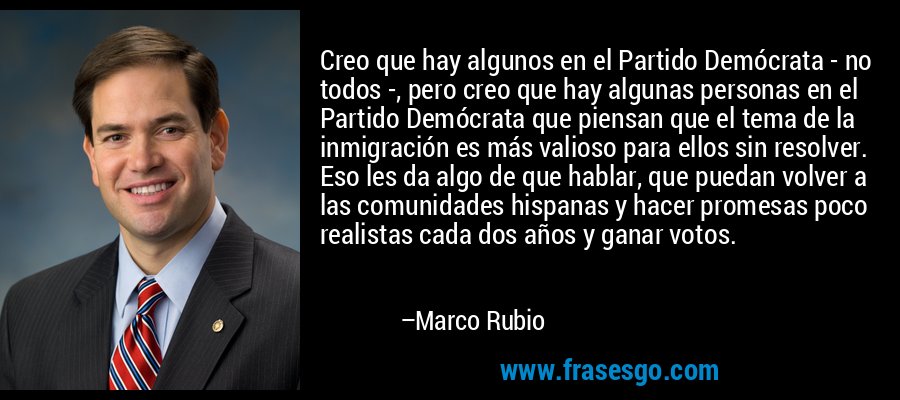 Creo que hay algunos en el Partido Demócrata - no todos -, pero creo que hay algunas personas en el Partido Demócrata que piensan que el tema de la inmigración es más valioso para ellos sin resolver. Eso les da algo de que hablar, que puedan volver a las comunidades hispanas y hacer promesas poco realistas cada dos años y ganar votos. – Marco Rubio