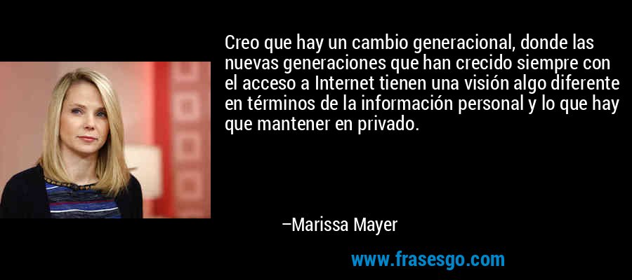 Creo que hay un cambio generacional, donde las nuevas generaciones que han crecido siempre con el acceso a Internet tienen una visión algo diferente en términos de la información personal y lo que hay que mantener en privado. – Marissa Mayer
