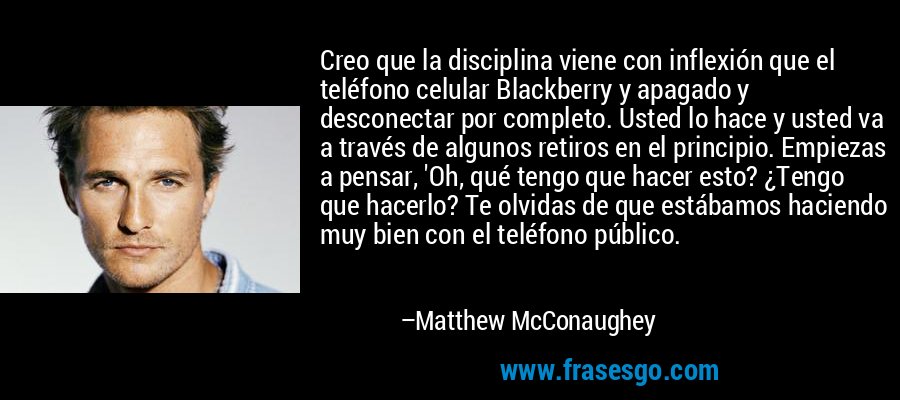 Creo que la disciplina viene con inflexión que el teléfono celular Blackberry y apagado y desconectar por completo. Usted lo hace y usted va a través de algunos retiros en el principio. Empiezas a pensar, 'Oh, qué tengo que hacer esto? ¿Tengo que hacerlo? Te olvidas de que estábamos haciendo muy bien con el teléfono público. – Matthew McConaughey