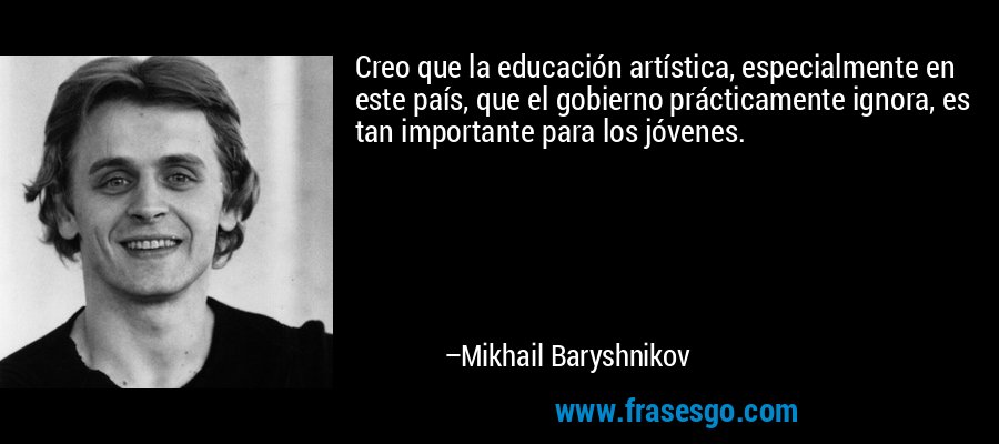 Creo que la educación artística, especialmente en este país, que el gobierno prácticamente ignora, es tan importante para los jóvenes. – Mikhail Baryshnikov