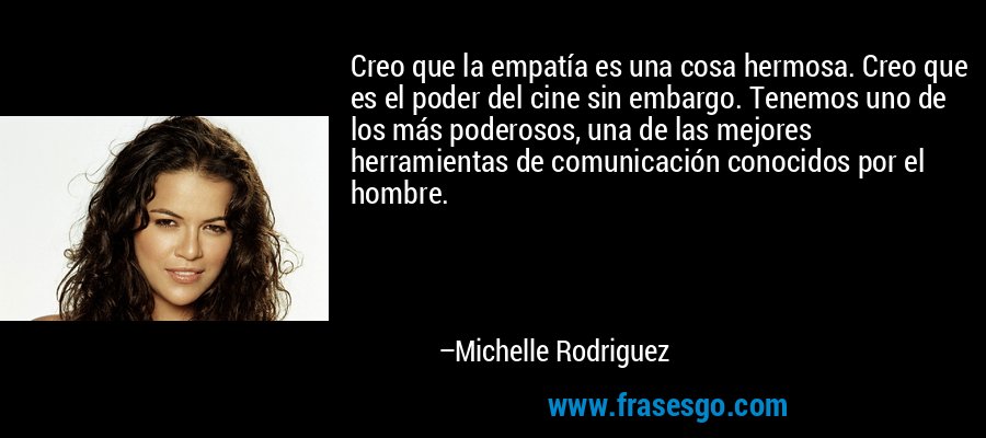 Creo que la empatía es una cosa hermosa. Creo que es el poder del cine sin embargo. Tenemos uno de los más poderosos, una de las mejores herramientas de comunicación conocidos por el hombre. – Michelle Rodriguez