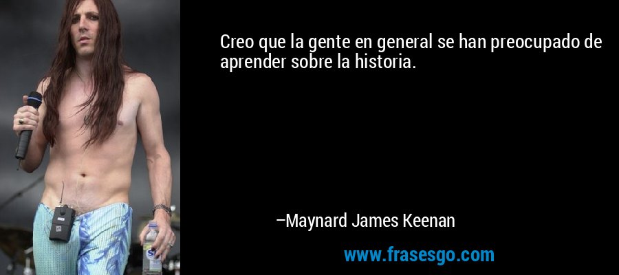 Creo que la gente en general se han preocupado de aprender sobre la historia. – Maynard James Keenan